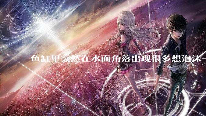 鱼缸里突然在水面角落出现很多想泡沫一样的气泡是怎么回事？