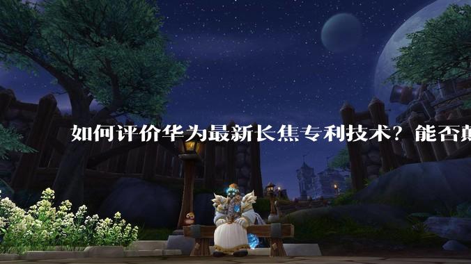 如何评价华为最新长焦专利技术？能否颠覆手机长焦摄影的目前限制？